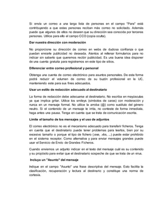 Si envía un correo a una larga lista de personas en el campo "Para" está
contribuyendo a que estas personas reciban más correo no solicitado. Además
puede que algunos de ellos no deseen que su dirección sea conocida por terceras
personas. Utilice para ello el campo CCO (copia oculta).
Dar nuestra dirección con moderación
No proporcione su dirección de correo en webs de dudosa confianza o que
puedan enviarle publicidad no deseada. Atentos al rellenar formularios para no
indicar sin saberlo que queremos recibir publicidad. Es una buena idea disponer
de una cuenta gratuita para registrarnos en este tipo de sitios.
Diferenciar entre correo profesional y personal
Obtenga una cuenta de correo electrónico para asuntos personales. De esta forma
podrá reducir el volumen de correo de su buzón profesional en la UC,
manteniendo este para sus fines adecuados.
Usar un estilo de redacción adecuado al destinatario
La forma de redacción debe adecuarse al destinatario. No escriba en mayúsculas
ya que implica gritar. Utilice los smileys (símbolos de caras) con moderación y
nunca en un mensaje formal. No utilice la arroba (@) como sustituto del género
neutro. Si el contenido de un mensaje le irrita, no conteste de forma inmediata,
haga antes una pausa. Tenga en cuenta que se trata de comunicación escrita.
Limite el tamaño de los mensajes y el uso de adjuntos
El correo electrónico no es el mecanismo adecuado para transferir ficheros. Tenga
en cuenta que el destinatario puede tener problemas para leerlos, bien por su
excesivo tamaño o porque el tipo de fichero (.exe, .vbs, ...) puede estar prohibido
en el sistema receptor. Como alternativa y para enviar mensajes grandes puede
usar el Servicio de Envío de Grandes Ficheros.
Cuando enviemos un adjunto indicar en el texto del mensaje cuál es su contenido
y su propósito para evitar que el destinatario sospeche de que se trata de un virus.
Incluya un "Asunto" del mensaje
Indique en el campo "Asunto" una frase descriptiva del mensaje. Esto facilita la
clasificación, recuperación y lectura al destinario y constituye una norma de
cortesía.
 