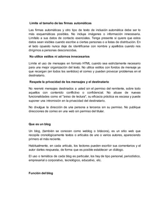 Limite el tamaño de las firmas automáticas
Las firmas automáticas y otro tipo de texto de inclusión automática debe ser lo
más esquemáticas posibles. No incluya imágenes o información innecesaria.
Limítelo a sus datos de contacto esenciales. Tenga presente si quiere que estos
datos sean visibles cuando escribe a ciertas personas o a listas de distribución. En
el lado opuesto nunca deje de identificarse con nombre y apellidos cuando nos
dirigimos a personas desconocidas.
No utilice estilos ni adornos innecesarios
Limite el uso de mensajes en formato HTML cuando sea estrictamente necesario
para una mejor organización del texto. No utilice estilos con fondos de mensaje ya
que recargan (en todos los sentidos) el correo y pueden provocar problemas en el
destinatario.
Respete la privacidad de los mensajes y el destinatario
No reenvié mensajes destinados a usted sin el permiso del remitente, sobre todo
aquellos con contenido conflictivo o confidencial. No abuse de nuevas
funcionalidades como el "aviso de lectura", su eficacia práctica es escasa y puede
suponer una intromisión en la privacidad del destinatario.
No divulgue la dirección de una persona a terceros sin su permiso. No publique
direcciones de correo en una web sin permiso del titular.
Que es un blog
Un blog, (también se conocen como weblog o bitácora), es un sitio web que
recopila cronológicamente textos o artículos de uno o varios autores, apareciendo
primero el más reciente.
Habitualmente, en cada artículo, los lectores pueden escribir sus comentarios y el
autor darles respuesta, de forma que es posible establecer un diálogo.
El uso o temática de cada blog es particular, los hay de tipo personal, periodístico,
empresarial o corporativo, tecnológico, educativo, etc.
Función del blog
 