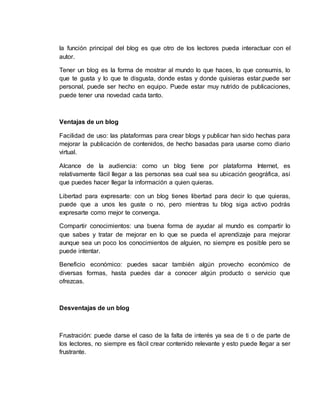 la función principal del blog es que otro de los lectores pueda interactuar con el
autor.
Tener un blog es la forma de mostrar al mundo lo que haces, lo que consumis, lo
que te gusta y lo que te disgusta, donde estas y donde quisieras estar.puede ser
personal, puede ser hecho en equipo. Puede estar muy nutrido de publicaciones,
puede tener una novedad cada tanto.
Ventajas de un blog
Facilidad de uso: las plataformas para crear blogs y publicar han sido hechas para
mejorar la publicación de contenidos, de hecho basadas para usarse como diario
virtual.
Alcance de la audiencia: como un blog tiene por plataforma Internet, es
relativamente fácil llegar a las personas sea cual sea su ubicación geográfica, así
que puedes hacer llegar la información a quien quieras.
Libertad para expresarte: con un blog tienes libertad para decir lo que quieras,
puede que a unos les guste o no, pero mientras tu blog siga activo podrás
expresarte como mejor te convenga.
Compartir conocimientos: una buena forma de ayudar al mundo es compartir lo
que sabes y tratar de mejorar en lo que se pueda el aprendizaje para mejorar
aunque sea un poco los conocimientos de alguien, no siempre es posible pero se
puede intentar.
Beneficio económico: puedes sacar también algún provecho económico de
diversas formas, hasta puedes dar a conocer algún producto o servicio que
ofrezcas.
Desventajas de un blog
Frustración: puede darse el caso de la falta de interés ya sea de ti o de parte de
los lectores, no siempre es fácil crear contenido relevante y esto puede llegar a ser
frustrante.
 