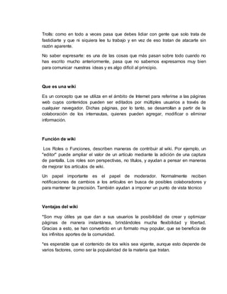 Trolls: como en todo a veces pasa que debes lidiar con gente que solo trata de
fastidiarte y que ni siquiera lee tu trabajo y en vez de eso tratan de atacarte sin
razón aparente.
No saber expresarte: es una de las cosas que más pasan sobre todo cuando no
has escrito mucho anteriormente, pasa que no sabemos expresarnos muy bien
para comunicar nuestras ideas y es algo difícil al principio.
Que es una wiki
Es un concepto que se utiliza en el ámbito de Internet para referirse a las páginas
web cuyos contenidos pueden ser editados por múltiples usuarios a través de
cualquier navegador. Dichas páginas, por lo tanto, se desarrollan a partir de la
colaboración de los internautas, quienes pueden agregar, modificar o eliminar
información.
Función de wiki
Los Roles o Funciones, describen maneras de contribuir al wiki. Por ejemplo, un
"editor" puede ampliar el valor de un artículo mediante la adición de una captura
de pantalla. Los roles son perspectivas, no títulos, y ayudan a pensar en maneras
de mejorar los artículos de wiki.
Un papel importante es el papel de moderador. Normalmente reciben
notificaciones de cambios a los artículos en busca de posibles colaboradores y
para mantener la precisión. También ayudan a imponer un punto de vista técnico
Ventajas del wiki
*Son muy útiles ya que dan a sus usuarios la posibilidad de crear y optimizar
páginas de manera instantánea, brindándoles mucha flexibilidad y libertad.
Gracias a esto, se han convertido en un formato muy popular, que se beneficia de
los infinitos aportes de la comunidad.
*es esperable que el contenido de los wikis sea vigente, aunque esto depende de
varios factores, como ser la popularidad de la materia que tratan.
 