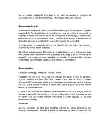 *en un ámbito estudiantil, incentivan a los alumnos gracias a combinar el
aprendizaje con el uso de la tecnología, y los motiva a trabajar en grupo.
Desventajas del wiki
*dado que se trata de un servicio disponible en forma gratuita y libre para cualquier
usuario de la Red, brindándoles la posibilidad de crear y modificar la información a
su gusto, la veracidad de los artículos se ve afectada. Sin embargo, a pesar de los
constantes actos de vandalismo a sitios como Wikipedia, existen diversas técnicas
de control, tarea en la cual también se puede involucrar la comunidad.
*muchas veces, el contenido infringe los derecho de otro autor (por ejemplo,
citando sin permiso frases textuales).
*la múltiple autoría acarrea diferencias en el estilo literario, en el enfoque del texto
(que puede estar relacionado con cuestiones culturales) y en la calidad de la
redacción: es común encontrar artículos que constan de párrafos bien escritos
combinados con auténticas pesadillas ortográficas y gramaticales.
Redes sociales
Facebook, whatsapp, instagram, Youtube, twitter.
Facebook: de funciones y servicios, sin embargo son pocos los que se conocen,
algunos usuarios manejan más otros menos. Cada una de estas funciones
también está directamente ligada a las decisiones de cada cual, de manera que
para un usuario empresario la red le ofrece otras cosas que para el usuario normal
no son de utilidad relevante.
Compartir, el calificativo de me gusta, publicar en el muro de otros amigos, cambio
de foto, actualización de estado, el chat, ver la biografía (o perfil para quienes aún
no tienen esta aplicación), mandar invitaciones y poder etiquetar a quienes
compartieron contigo.
Whatsapp
Es una aplicación de chat para teléfonos móviles de última generación, los
llamados smartphones. Permite el envío de mensajes de texto a través de sus
 