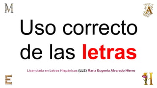 Uso correcto
de las letras
Licenciada en Letras Hispánicas (LLE) Maria Eugenia Alvarado Hierro
 