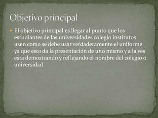 El objetivo principal es llegar al punto que los estudiantes de las universidades colegio institutos usen como se debe usar verdaderamente el uniforme ya que esto da la presentación de uno mismo y a la ves esta demostrando y reflejando el nombre del colegio o universidadObjetivo principal