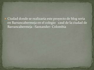 Ciudad donde se realizaría este proyecto de blog seria en Barrancabermeja en el colegio casd de la ciudad de Barrancabermeja –Santander- Colombia