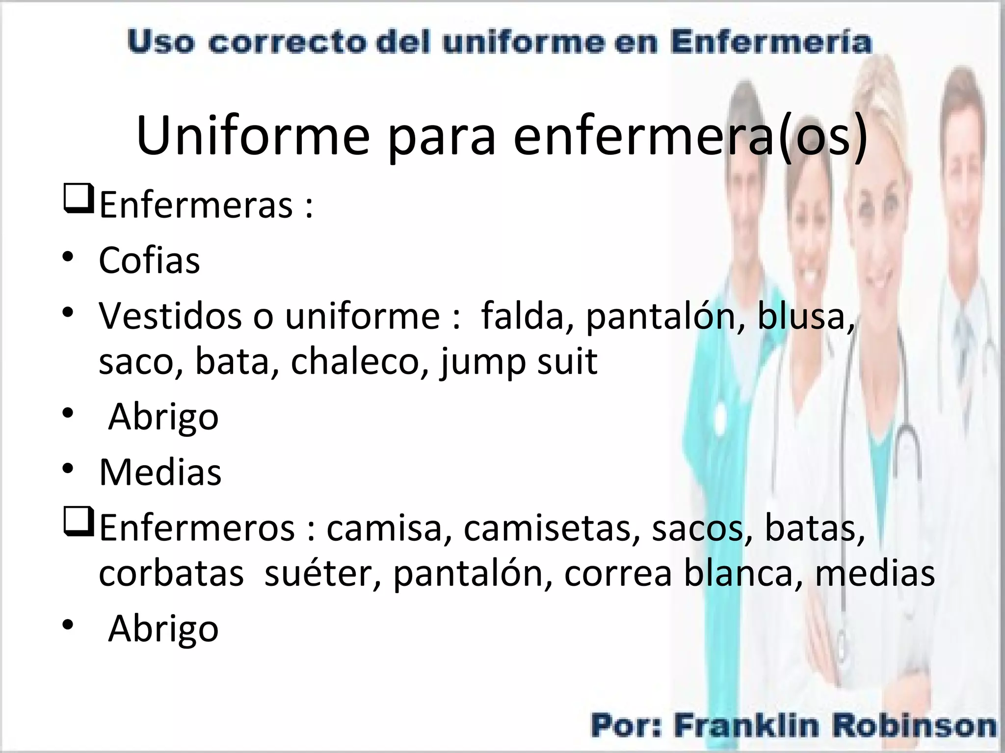 Uniforme para enfermera(os)
Enfermeras :
• Cofias
• Vestidos o uniforme : falda, pantalón, blusa,
saco, bata, chaleco, jump suit
• Abrigo
• Medias
Enfermeros : camisa, camisetas, sacos, batas,
corbatas suéter, pantalón, correa blanca, medias
• Abrigo