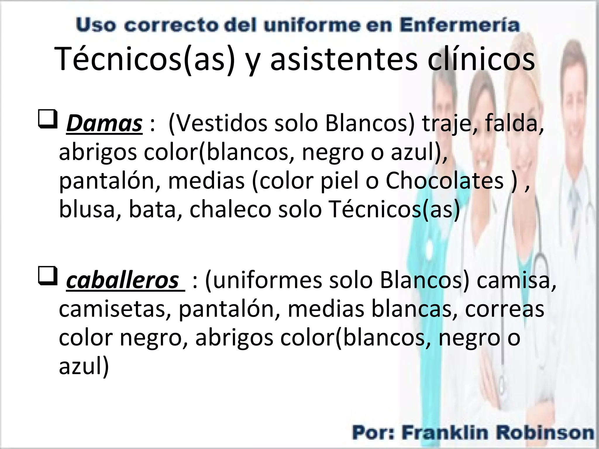 Técnicos(as) y asistentes clínicos
Damas : (Vestidos solo Blancos) traje, falda,
abrigos color(blancos, negro o azul),
pantalón, medias (color piel o Chocolates ) ,
blusa, bata, chaleco solo Técnicos(as)
caballeros : (uniformes solo Blancos) camisa,
camisetas, pantalón, medias blancas, correas
color negro, abrigos color(blancos, negro o
azul)