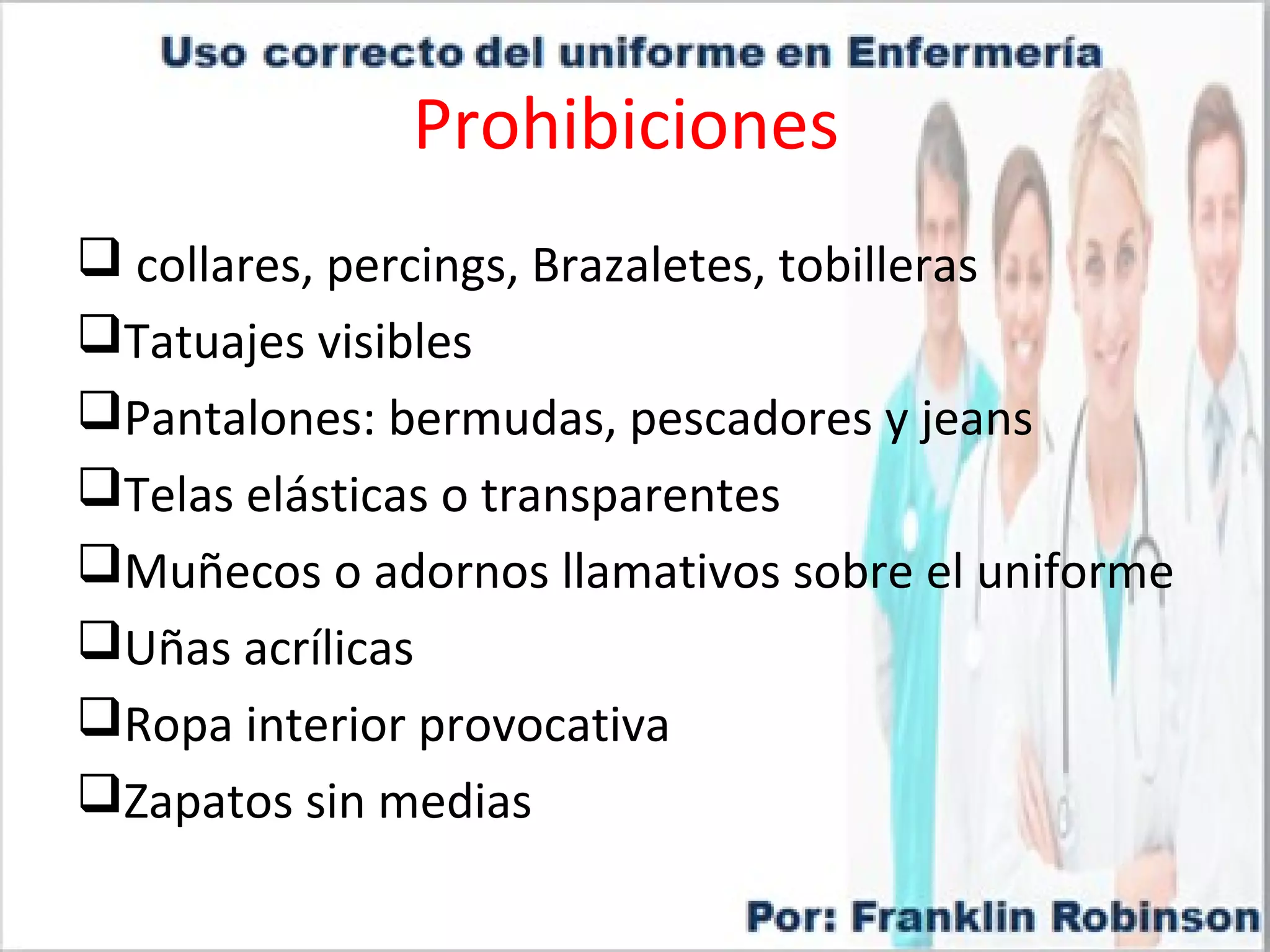 Prohibiciones
collares, percings, Brazaletes, tobilleras
Tatuajes visibles
Pantalones: bermudas, pescadores y jeans
Telas elásticas o transparentes
Muñecos o adornos llamativos sobre el uniforme
Uñas acrílicas
Ropa interior provocativa
Zapatos sin medias