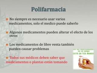 PolifarmaciaNo siempre es necesario usar varios    medicamentos, solo el medico puede saberloAlgunos medicamentos pueden alterar el efecto de los otrosLos medicamentos de libre venta también     pueden causar problemasTodos sus médicos deben saber que medicamentos o plantas están tomando