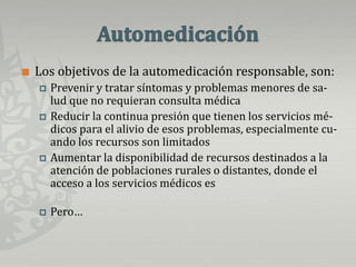 AutomedicaciónLos objetivos de la automedicación responsable, son:Prevenir y tratar síntomas y problemas menores de sa-   lud que no requieran consulta médica Reducir la continua presión que tienen los servicios mé-dicos para el alivio de esos problemas, especialmente cu-ando los recursos son limitados Aumentar la disponibilidad de recursos destinados a la  atención de poblaciones rurales o distantes, donde el       acceso a los servicios médicos es difícil y ayudar a que     los pacientes crónicos controlen su patología.Pero…