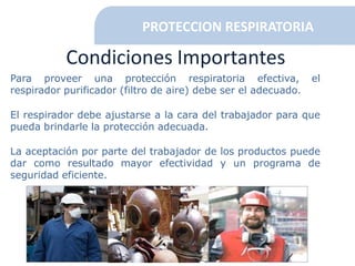 Condiciones Importantes
Para proveer una protección respiratoria efectiva, el
respirador purificador (filtro de aire) debe ser el adecuado.
El respirador debe ajustarse a la cara del trabajador para que
pueda brindarle la protección adecuada.
La aceptación por parte del trabajador de los productos puede
dar como resultado mayor efectividad y un programa de
seguridad eficiente.
PROTECCION RESPIRATORIA
 