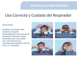 PROTECCION RESPIRATORIA
Uso Correcto y Cuidado del Respirador
Ajuste facial:
Cualquier respirador debe
ajustarse al usuario
apropiadamente para proveer la
protección adecuada. Aquel
respirador que no se ajuste
bien, permitirá que los
contaminantes penetren entre la
cara y el respirador.
 