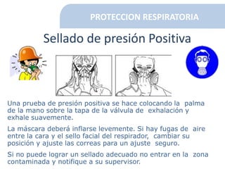 PROTECCION RESPIRATORIA
Sellado de presión Positiva
Una prueba de presión positiva se hace colocando la palma
de la mano sobre la tapa de la válvula de exhalación y
exhale suavemente.
La máscara deberá inflarse levemente. Si hay fugas de aire
entre la cara y el sello facial del respirador, cambiar su
posición y ajuste las correas para un ajuste seguro.
Si no puede lograr un sellado adecuado no entrar en la zona
contaminada y notifique a su supervisor.
 