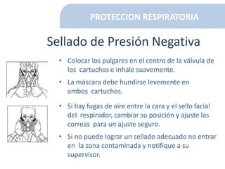 PROTECCION RESPIRATORIA
Sellado de Presión Negativa
• Colocar los pulgares en el centro de la válvula de
los cartuchos e inhale suavemente.
• La máscara debe hundirse levemente en
ambos cartuchos.
• Si hay fugas de aire entre la cara y el sello facial
del respirador, cambiar su posición y ajuste las
correas para un ajuste seguro.
• Si no puede lograr un sellado adecuado no entrar
en la zona contaminada y notifique a su
supervisor.
 
