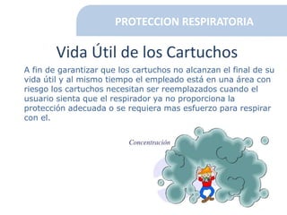 PROTECCION RESPIRATORIA
Vida Útil de los Cartuchos
A fin de garantizar que los cartuchos no alcanzan el final de su
vida útil y al mismo tiempo el empleado está en una área con
riesgo los cartuchos necesitan ser reemplazados cuando el
usuario sienta que el respirador ya no proporciona la
protección adecuada o se requiera mas esfuerzo para respirar
con el.
 