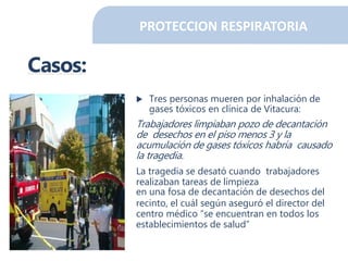 PROTECCION RESPIRATORIA
Casos:
 Tres personas mueren por inhalación de
gases tóxicos en clínica de Vitacura:
Trabajadores limpiaban pozo de decantación
de desechos en el piso menos 3 y la
acumulación de gases tóxicos habría causado
la tragedia.
La tragedia se desató cuando trabajadores
realizaban tareas de limpieza
en una fosa de decantación de desechos del
recinto, el cuál según aseguró el director del
centro médico “se encuentran en todos los
establecimientos de salud”
 