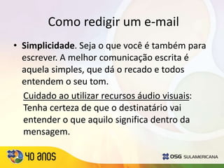 Como redigir um e-mail
• Simplicidade. Seja o que você é também para
escrever. A melhor comunicação escrita é
aquela simples, que dá o recado e todos
entendem o seu tom.
Cuidado ao utilizar recursos áudio visuais:
Tenha certeza de que o destinatário vai
entender o que aquilo significa dentro da
mensagem.
 