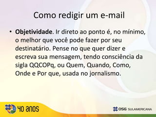 Como redigir um e-mail
• Objetividade. Ir direto ao ponto é, no mínimo,
o melhor que você pode fazer por seu
destinatário. Pense no que quer dizer e
escreva sua mensagem, tendo consciência da
sigla QQCOPq, ou Quem, Quando, Como,
Onde e Por que, usada no jornalismo.
 