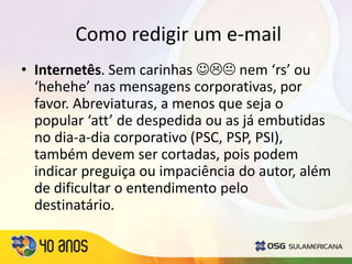 Como redigir um e-mail
• Internetês. Sem carinhas  nem ‘rs’ ou
‘hehehe’ nas mensagens corporativas, por
favor. Abreviaturas, a menos que seja o
popular ‘att’ de despedida ou as já embutidas
no dia-a-dia corporativo (PSC, PSP, PSI),
também devem ser cortadas, pois podem
indicar preguiça ou impaciência do autor, além
de dificultar o entendimento pelo
destinatário.
 