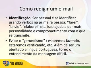 Como redigir um e-mail
• Identificação. Ser pessoal é se identificar,
usando verbos na primeira pessoa: “farei”,
“envio”, “elaborei” etc. Isso ajuda a dar mais
personalidade e comprometimento com o que
se transmite.
• Evitar o “gerundismo” : estaremos fazendo,
estaremos verificando, etc. Além de ser um
atentado a língua portuguesa, torno o
entendimento da mensagem difícil.
 