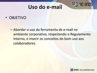 Uso do e-mail
• OBJETIVO
– Abordar o uso da ferramenta de e-mail no
ambiente corporativo, respeitando o Regulamento
Interno, e inserir os conceitos do bom uso aos
colaboradores.
 