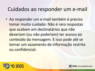 Cuidados ao responder um e-mail
• Ao responder um e-mail também é preciso
tomar muito cuidado: Não é raro respostas
que acabam em destinatários que não
deveriam (ou não poderiam) ter acesso ao
conteúdo da mensagem. E isso pode até se
tornar um vazamento de informação restrita
ou confidencial.
 