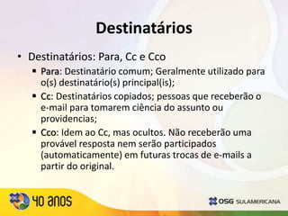 Destinatários
• Destinatários: Para, Cc e Cco
 Para: Destinatário comum; Geralmente utilizado para
o(s) destinatário(s) principal(is);
 Cc: Destinatários copiados; pessoas que receberão o
e-mail para tomarem ciência do assunto ou
providencias;
 Cco: Idem ao Cc, mas ocultos. Não receberão uma
provável resposta nem serão participados
(automaticamente) em futuras trocas de e-mails a
partir do original.
 