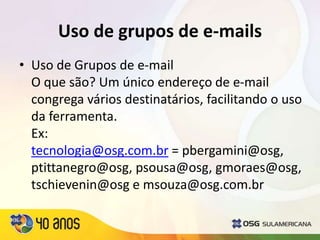 Uso de grupos de e-mails
• Uso de Grupos de e-mail
O que são? Um único endereço de e-mail
congrega vários destinatários, facilitando o uso
da ferramenta.
Ex:
tecnologia@osg.com.br = pbergamini@osg,
ptittanegro@osg, psousa@osg, gmoraes@osg,
tschievenin@osg e msouza@osg.com.br
 