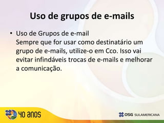 Uso de grupos de e-mails
• Uso de Grupos de e-mail
Sempre que for usar como destinatário um
grupo de e-mails, utilize-o em Cco. Isso vai
evitar infindáveis trocas de e-mails e melhorar
a comunicação.
 