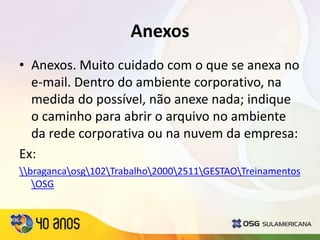 Anexos
• Anexos. Muito cuidado com o que se anexa no
e-mail. Dentro do ambiente corporativo, na
medida do possível, não anexe nada; indique
o caminho para abrir o arquivo no ambiente
da rede corporativa ou na nuvem da empresa:
Ex:
bragancaosg102Trabalho20002511GESTAOTreinamentos
OSG
 