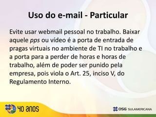 Uso do e-mail - Particular
Evite usar webmail pessoal no trabalho. Baixar
aquele pps ou vídeo é a porta de entrada de
pragas virtuais no ambiente de TI no trabalho e
a porta para a perder de horas e horas de
trabalho, além de poder ser punido pela
empresa, pois viola o Art. 25, inciso V, do
Regulamento Interno.
 
