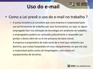 Uso do e-mail
• Como a Lei prevê o uso do e-mail no trabalho ?
– A justiça brasileira já considera que uma empresa é responsável pelo
uso da ferramenta de trabalho por seus funcionários, ou seja, se algum
empregado fizer má utilização da tecnologia em ambiente de trabalho,
a empregadora poderá ser acionada judicialmente e responder por
perdas e danos além de co ré em processo de dano moral;
A empresa é proprietária de toda conta de e-mail que contenha seu
domínio, que esteja hospedada em seus equipamentos ou que ela seja
a responsável pelos custos de hospedagem, caso esteja em
equipamentos de terceiros.
 