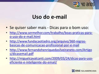 Uso do e-mail
• Se quiser saber mais - Dicas para o bom uso:
• http://www.sermelhor.com/trabalho/boas-praticas-para-
o-uso-do-e-mail.html
• http://www.fundacaotiadro.org/arquivo/360-regras-
basicas-de-comunicacao-profissional-por-e-mail
• http://www.fernandohenriquedasilveiraneto.com/Artigo
s/dicasemail.pdf
• http://miguelcavalcanti.com/2009/03/24/dicas-para-uso-
eficiente-e-inteligente-do-email/
 
