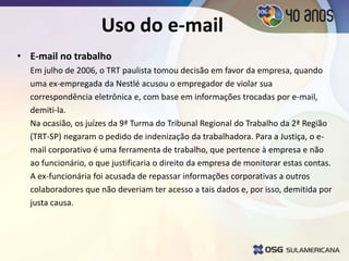Uso do e-mail
• E-mail no trabalho
Em julho de 2006, o TRT paulista tomou decisão em favor da empresa, quando
uma ex-empregada da Nestlé acusou o empregador de violar sua
correspondência eletrônica e, com base em informações trocadas por e-mail,
demiti-la.
Na ocasião, os juízes da 9ª Turma do Tribunal Regional do Trabalho da 2ª Região
(TRT-SP) negaram o pedido de indenização da trabalhadora. Para a Justiça, o e-
mail corporativo é uma ferramenta de trabalho, que pertence à empresa e não
ao funcionário, o que justificaria o direito da empresa de monitorar estas contas.
A ex-funcionária foi acusada de repassar informações corporativas a outros
colaboradores que não deveriam ter acesso a tais dados e, por isso, demitida por
justa causa.
 