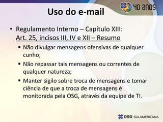 • Regulamento Interno – Capítulo XIII:
Art. 25, incisos III, IV e XII – Resumo
 Não divulgar mensagens ofensivas de qualquer
cunho;
 Não repassar tais mensagens ou correntes de
qualquer natureza;
 Manter sigilo sobre troca de mensagens e tomar
ciência de que a troca de mensagens é
monitorada pela OSG, através da equipe de TI.
Uso do e-mail
 