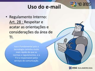 • Regulamento Interno:
Art. 28 : Respeitar e
acatar as orientações e
considerações da área de
TI.
Uso do e-mail
Isso é fundamental pois a
tecnologia caminha muito
mais rápido do que as
normas e regulamentos, e a
TI é a responsável pelos
serviços de comunicação.
 