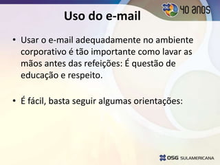 Uso do e-mail
• Usar o e-mail adequadamente no ambiente
corporativo é tão importante como lavar as
mãos antes das refeições: É questão de
educação e respeito.
• É fácil, basta seguir algumas orientações:
 