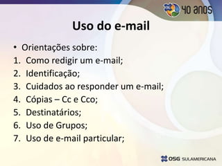 Uso do e-mail
• Orientações sobre:
1. Como redigir um e-mail;
2. Identificação;
3. Cuidados ao responder um e-mail;
4. Cópias – Cc e Cco;
5. Destinatários;
6. Uso de Grupos;
7. Uso de e-mail particular;
 