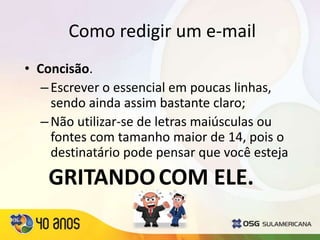 Como redigir um e-mail
GRITANDOCOM ELE.
• Concisão.
–Escrever o essencial em poucas linhas,
sendo ainda assim bastante claro;
–Não utilizar-se de letras maiúsculas ou
fontes com tamanho maior de 14, pois o
destinatário pode pensar que você esteja
 