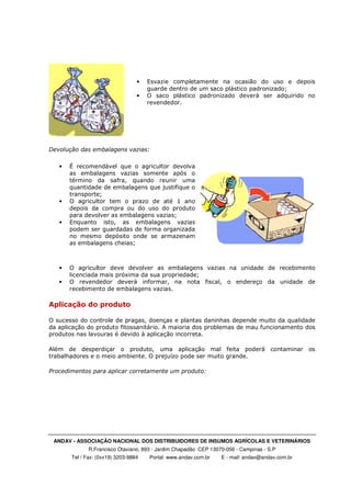 ANDAV - ASSOCIAÇÃO NACIONAL DOS DISTRIBUIDORES DE INSUMOS AGRÍCOLAS E VETERINÁRIOS
R.Francisco Otaviano, 893 - Jardim Chapadão CEP 13070-056 - Campinas - S.P
Tel / Fax: (0xx19) 3203-9884 Portal: www.andav.com.br E - mail: andav@andav.com.br
• Esvazie completamente na ocasião do uso e depois
guarde dentro de um saco plástico padronizado;
• O saco plástico padronizado deverá ser adquirido no
revendedor.
Devolução das embalagens vazias:
• É recomendável que o agricultor devolva
as embalagens vazias somente após o
término da safra, quando reunir uma
quantidade de embalagens que justifique o
transporte;
• O agricultor tem o prazo de até 1 ano
depois da compra ou do uso do produto
para devolver as embalagens vazias;
• Enquanto isto, as embalagens vazias
podem ser guardadas de forma organizada
no mesmo depósito onde se armazenam
as embalagens cheias;
• O agricultor deve devolver as embalagens vazias na unidade de recebimento
licenciada mais próxima da sua propriedade;
• O revendedor deverá informar, na nota fiscal, o endereço da unidade de
recebimento de embalagens vazias.
Aplicação do produto
O sucesso do controle de pragas, doenças e plantas daninhas depende muito da qualidade
da aplicação do produto fitossanitário. A maioria dos problemas de mau funcionamento dos
produtos nas lavouras é devido à aplicação incorreta.
Além de desperdiçar o produto, uma aplicação mal feita poderá contaminar os
trabalhadores e o meio ambiente. O prejuízo pode ser muito grande.
Procedimentos para aplicar corretamente um produto:
 