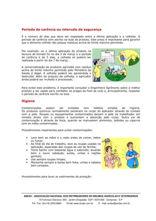 ANDAV - ASSOCIAÇÃO NACIONAL DOS DISTRIBUIDORES DE INSUMOS AGRÍCOLAS E VETERINÁRIOS
R.Francisco Otaviano, 893 - Jardim Chapadão CEP 13070-056 - Campinas - S.P
Tel / Fax: (0xx19) 3203-9884 Portal: www.andav.com.br E - mail: andav@andav.com.br
Período de carência ou intervalo de segurança
É o número de dias que deve ser respeitado entre a última aplicação e a colheita. O
período de carência vem escrito na bula do produto. Este prazo é importante para garantir
que o alimento colhido não possua resíduos acima do limite máximo permitido.
Por exemplo: se a última aplicação do produto na
lavoura de tomate foi no dia 2 de março e o período
de carência é de 5 dias, a colheita só poderá ser
realizada a partir do dia 7 de março.
A comercialização de produtos agrícolas com resíduo
acima do limite máximo permitido pelo Ministério da
Saúde é ilegal. A colheita poderá ser apreendida e
destruída. Além do prejuízo da colheita, o agricultor
ainda poderá ser multado e processado.
Para evitar este problema, é importante consultar o Engenheiro Agrônomo sobre o melhor
produto a ser usado para combater as pragas de final de ciclo e, principalmente, respeitar
o período de carência escrito na bula.
Higiene
Contaminações podem ser evitadas com hábitos simples de higiene.
Os produtos químicos normalmente penetram no corpo do aplicador através do contato
com a pele. Roupas ou equipamentos contaminados deixam a pele do trabalhador em
contato direto com o produto e aumentam a absorção pelo corpo. Outra via de
contaminação é através da boca, quando se manuseiam alimentos, bebidas ou cigarros
com as mãos contaminadas.
Procedimentos importantes para evitar contaminações:
• Lave bem as mãos e o rosto antes de comer, beber
ou fumar;
• Ao final do dia de trabalho, lave as roupas usadas na
aplicação, separadas das roupas de uso da família;
• Tome banho com bastante água e sabonete, lavando
bem o couro cabeludo, axilas, unhas e regiões
genitais;
• Use sempre roupas limpas;
• Mantenha sempre a barba bem feita, unhas e cabelos
bem cortados.
Procedimentos para lavar as vestimentas de proteção:
 