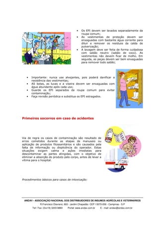 ANDAV - ASSOCIAÇÃO NACIONAL DOS DISTRIBUIDORES DE INSUMOS AGRÍCOLAS E VETERINÁRIOS
R.Francisco Otaviano, 893 - Jardim Chapadão CEP 13070-056 - Campinas - S.P
Tel / Fax: (0xx19) 3203-9884 Portal: www.andav.com.br E - mail: andav@andav.com.br
• Os EPI devem ser lavados separadamente da
roupa comum;
• As vestimentas de proteção devem ser
enxaguadas com bastante água corrente para
diluir e remover os resíduos da calda de
pulverização;
• A lavagem deve ser feita de forma cuidadosa
com sabão neutro (sabão de coco). As
vestimentas não devem ficar de molho. Em
seguida, as peças devem ser bem enxaguadas
para remover todo sabão;
• Importante: nunca use alvejantes, pois poderá danificar a
resistência das vestimentas;
• AS botas, as luvas e a viseira devem ser enxaguadas com
água abundante após cada uso;
• Guarde os EPI separados da roupa comum para evitar
contaminação;
• Faça revisão periódica e substitua os EPI estragados.
Primeiros socorros em caso de acidentes
Via de regra os casos de contaminação são resultado de
erros cometidos durante as etapas de manuseio ou
aplicação de produtos fitossanitários e são causados pela
falta de informação ou displicência do operador. Estas
situações exigem calma e ações imediatas para
descontaminar as partes atingidas, com o objetivo de
eliminar a absorção do produto pelo corpo, antes de levar a
vítima para o hospital.
Procedimentos básicos para casos de intoxicação:
 