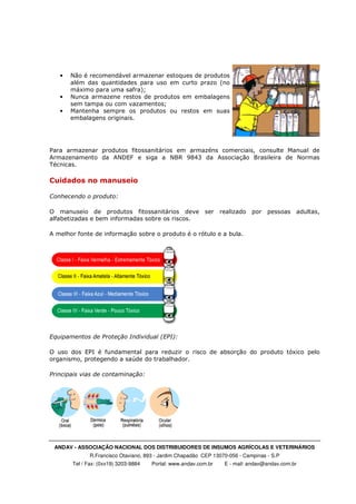 ANDAV - ASSOCIAÇÃO NACIONAL DOS DISTRIBUIDORES DE INSUMOS AGRÍCOLAS E VETERINÁRIOS
R.Francisco Otaviano, 893 - Jardim Chapadão CEP 13070-056 - Campinas - S.P
Tel / Fax: (0xx19) 3203-9884 Portal: www.andav.com.br E - mail: andav@andav.com.br
• Não é recomendável armazenar estoques de produtos
além das quantidades para uso em curto prazo (no
máximo para uma safra);
• Nunca armazene restos de produtos em embalagens
sem tampa ou com vazamentos;
• Mantenha sempre os produtos ou restos em suas
embalagens originais.
Para armazenar produtos fitossanitários em armazéns comerciais, consulte Manual de
Armazenamento da ANDEF e siga a NBR 9843 da Associação Brasileira de Normas
Técnicas.
Cuidados no manuseio
Conhecendo o produto:
O manuseio de produtos fitossanitários deve ser realizado por pessoas adultas,
alfabetizadas e bem informadas sobre os riscos.
A melhor fonte de informação sobre o produto é o rótulo e a bula.
Equipamentos de Proteção Individual (EPI):
O uso dos EPI é fundamental para reduzir o risco de absorção do produto tóxico pelo
organismo, protegendo a saúde do trabalhador.
Principais vias de contaminação:
 