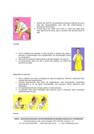 ANDAV - ASSOCIAÇÃO NACIONAL DOS DISTRIBUIDORES DE INSUMOS AGRÍCOLAS E VETERINÁRIOS
R.Francisco Otaviano, 893 - Jardim Chapadão CEP 13070-056 - Campinas - S.P
Tel / Fax: (0xx19) 3203-9884 Portal: www.andav.com.br E - mail: andav@andav.com.br
• Devem ser de PVC, de preferência brancas. Botinas de couro
não são recomendadas, pois não são impermeáveis e
encharcam facilmente;
• A bota deve ser usada com meia e a barra da calça deve
ficar para fora do cano, para o produto não escorrer para os
pés.
Avental
• Tem o objetivo de proteger o corpo durante o preparo da calda e
durante a pulverização com equipamento de pulverização costal
ou mangueira;
• Deve ser de material impermeável e de fácil fixação nos ombros;
• O comprimento deve ser até a altura dos joelhos, na altura da
perneira da calça.
Respirados (máscara)
• Tem o objetivo de evitar a inalação de vapores orgânicos, névoas e partículas finas
através das vias respiratórias;
• Existem basicamente dois tipos de respiradores: sem manutenção (chamados
descartáveis) e os de baixa manutenção, que possuem filtros especiais para
reposição;
• Os respiradores devem sempre possuir carvão ativado;
• O aplicador deve estar barbeado para permitir que o respirador fique encaixado
perfeitamente na face.
Viseira
 
