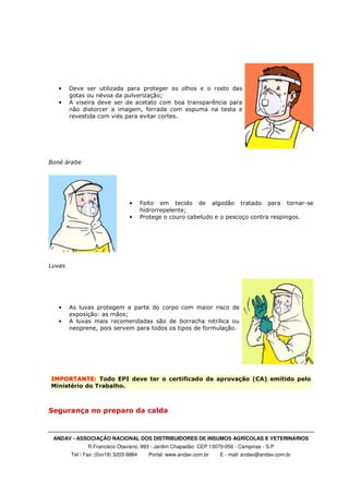 ANDAV - ASSOCIAÇÃO NACIONAL DOS DISTRIBUIDORES DE INSUMOS AGRÍCOLAS E VETERINÁRIOS
R.Francisco Otaviano, 893 - Jardim Chapadão CEP 13070-056 - Campinas - S.P
Tel / Fax: (0xx19) 3203-9884 Portal: www.andav.com.br E - mail: andav@andav.com.br
• Deve ser utilizada para proteger os olhos e o rosto das
gotas ou névoa da pulverização;
• A viseira deve ser de acetato com boa transparência para
não distorcer a imagem, forrada com espuma na testa e
revestida com viés para evitar cortes.
Boné árabe
• Feito em tecido de algodão tratado para tornar-se
hidrorrepelente;
• Protege o couro cabeludo e o pescoço contra respingos.
Luvas
• As luvas protegem a parte do corpo com maior risco de
exposição: as mãos;
• A luvas mais recomendadas são de borracha nitrílica ou
neoprene, pois servem para todos os tipos de formulação.
IMPORTANTE: Todo EPI deve ter o certificado de aprovação (CA) emitido pelo
Ministério do Trabalho.
Segurança no preparo da calda
 