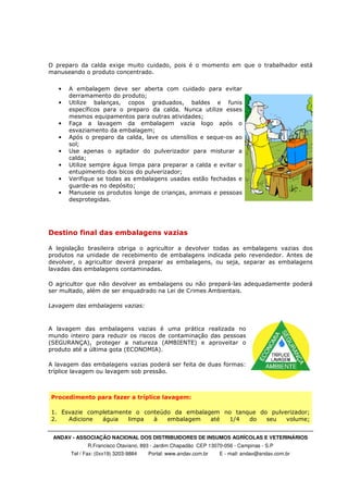 ANDAV - ASSOCIAÇÃO NACIONAL DOS DISTRIBUIDORES DE INSUMOS AGRÍCOLAS E VETERINÁRIOS
R.Francisco Otaviano, 893 - Jardim Chapadão CEP 13070-056 - Campinas - S.P
Tel / Fax: (0xx19) 3203-9884 Portal: www.andav.com.br E - mail: andav@andav.com.br
O preparo da calda exige muito cuidado, pois é o momento em que o trabalhador está
manuseando o produto concentrado.
• A embalagem deve ser aberta com cuidado para evitar
derramamento do produto;
• Utilize balanças, copos graduados, baldes e funis
específicos para o preparo da calda. Nunca utilize esses
mesmos equipamentos para outras atividades;
• Faça a lavagem da embalagem vazia logo após o
esvaziamento da embalagem;
• Após o preparo da calda, lave os utensílios e seque-os ao
sol;
• Use apenas o agitador do pulverizador para misturar a
calda;
• Utilize sempre água limpa para preparar a calda e evitar o
entupimento dos bicos do pulverizador;
• Verifique se todas as embalagens usadas estão fechadas e
guarde-as no depósito;
• Manuseie os produtos longe de crianças, animais e pessoas
desprotegidas.
Destino final das embalagens vazias
A legislação brasileira obriga o agricultor a devolver todas as embalagens vazias dos
produtos na unidade de recebimento de embalagens indicada pelo revendedor. Antes de
devolver, o agricultor deverá preparar as embalagens, ou seja, separar as embalagens
lavadas das embalagens contaminadas.
O agricultor que não devolver as embalagens ou não prepará-las adequadamente poderá
ser multado, além de ser enquadrado na Lei de Crimes Ambientais.
Lavagem das embalagens vazias:
A lavagem das embalagens vazias é uma prática realizada no
mundo inteiro para reduzir os riscos de contaminação das pessoas
(SEGURANÇA), proteger a natureza (AMBIENTE) e aproveitar o
produto até a última gota (ECONOMIA).
A lavagem das embalagens vazias poderá ser feita de duas formas:
tríplice lavagem ou lavagem sob pressão.
Procedimento para fazer a tríplice lavagem:
1. Esvazie completamente o conteúdo da embalagem no tanque do pulverizador;
2. Adicione águia limpa à embalagem até 1/4 do seu volume;
 