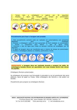 ANDAV - ASSOCIAÇÃO NACIONAL DOS DISTRIBUIDORES DE INSUMOS AGRÍCOLAS E VETERINÁRIOS
R.Francisco Otaviano, 893 - Jardim Chapadão CEP 13070-056 - Campinas - S.P
Tel / Fax: (0xx19) 3203-9884 Portal: www.andav.com.br E - mail: andav@andav.com.br
3. Tampe bem a embalagem e agite-a por 30 segundos;
4. Despeje a água de lavagem no tanque do pulverizador;
5. Faça esta operação 3 vezes;
6. Inutilize a embalagem plástica ou metálica, perfurando o fundo.
Procedimento para fazer a lavagem sob pressão:
1. Este procedimento somente pode ser realizado em pulverizadores com acessórios
adaptados para esta finalidade;
2. Encaixe a embalagem vazia no local apropriado do funil instalado no pulverizador;
3. Acione o mecanismo para liberar o jato de águia limpa;
4. Direcione o jato de água para todas as paredes internas da embalagem por 30
segundos;
5. A água de lavagem deve ser transferida para o interior do tanque do pulverizador;
6. Inutilize a embalagem plástica ou metálica, perfurando o fundo.
IMPORTANTE: a lavagem deve ser realizada durante o preparo da calda. As
embalagens lavadas devem ser guardadas com suas tampas dentro das caixas
de papelão.
Embalagens flexíveis contaminadas:
As embalagens de produtos cuja formulação é granulada ou em pó geralmente são sacos
plásticos, sacos de papel ou mistas. Estas embalagens são flexíveis e não podem ser
lavadas.
Procedimento para preparar as embalagens flexíveis:
 