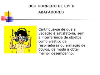 Certifique-se de que a
vedação é satisfatória, sem
a interferência de objetos
como elástico de
respiradores ou armação de
óculos, de modo a obter
melhor desempenho.
USO CORRERO DE EPI´s
ABAFADORES
 