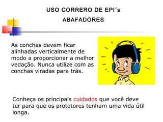 As conchas devem ficar
alinhadas verticalmente de
modo a proporcionar a melhor
vedação. Nunca utilize com as
conchas viradas para trás.
Conheça os principais cuidados que você deve
ter para que os protetores tenham uma vida útil
longa.
USO CORRERO DE EPI´s
ABAFADORES
 