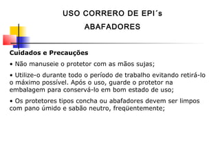 Cuidados e Precauções
• Não manuseie o protetor com as mãos sujas;
• Utilize-o durante todo o período de trabalho evitando retirá-lo
o máximo possível. Após o uso, guarde o protetor na
embalagem para conservá-lo em bom estado de uso;
• Os protetores tipos concha ou abafadores devem ser limpos
com pano úmido e sabão neutro, freqüentemente;
USO CORRERO DE EPI´s
ABAFADORES
 