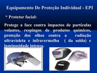 Equipamento De Proteção Individual - EPI
* Protetor facial:* Protetor facial:
Protege a face contra impactos de partículas
volantes, respingos de produtos químicos,
proteção dos olhos contra a radiação
ultravioleta e infravermelha ( da solda) e
luminosidade intensa.
 